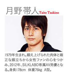 月野帯人  Taito Tsukino：1979年生まれ。鍛え上げられた肉体と端正な顔立ちから女性ファンの心をつかみ、2012年、SILKLABO専属AV男優となる。身長178cm  体重76kg  A型。