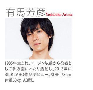 有馬芳彦  Yoshihiko Arima：1985年生まれ。エロメン以前から役者として多方面にわたり活動し、2013年にSILKLABO作品デビュー。身長173cm  体重60kg  AB型。
