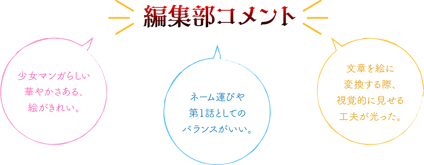 編集部コメント：少女マンガらしさある、絵がきれい。／ネーム運びや第1話としてのバランスがとれている。／文章を絵に変換する際、視覚的に見せる工夫が光った。