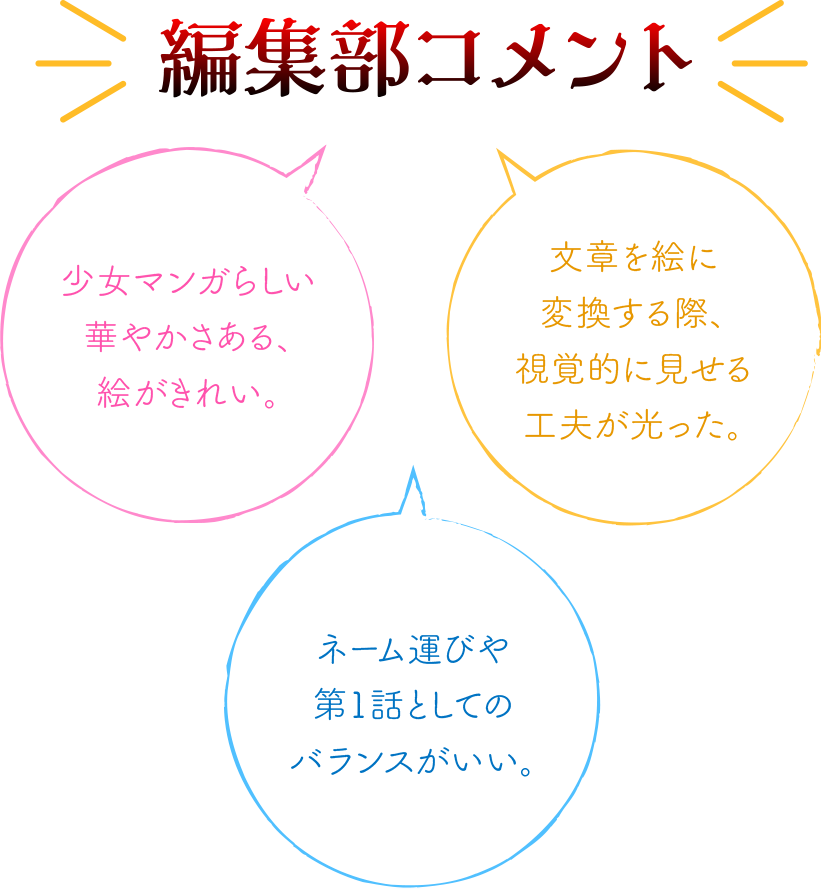 編集部コメント：少女マンガらしさある、絵がきれい。／ネーム運びや第1話としてのバランスがとれている。／文章を絵に変換する際、視覚的に見せる工夫が光った。