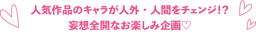 人気作品のキャラが人外・人間をチェンジ！？
妄想全開なお楽しみ企画