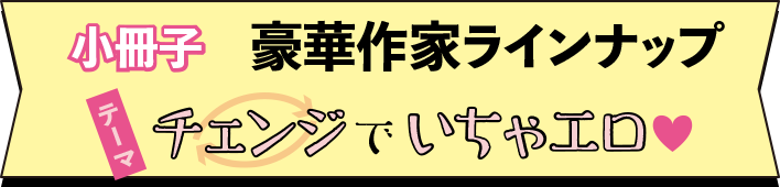 小冊子　豪華作家ラインナップ　テーマ　チェンジでいちゃエロ