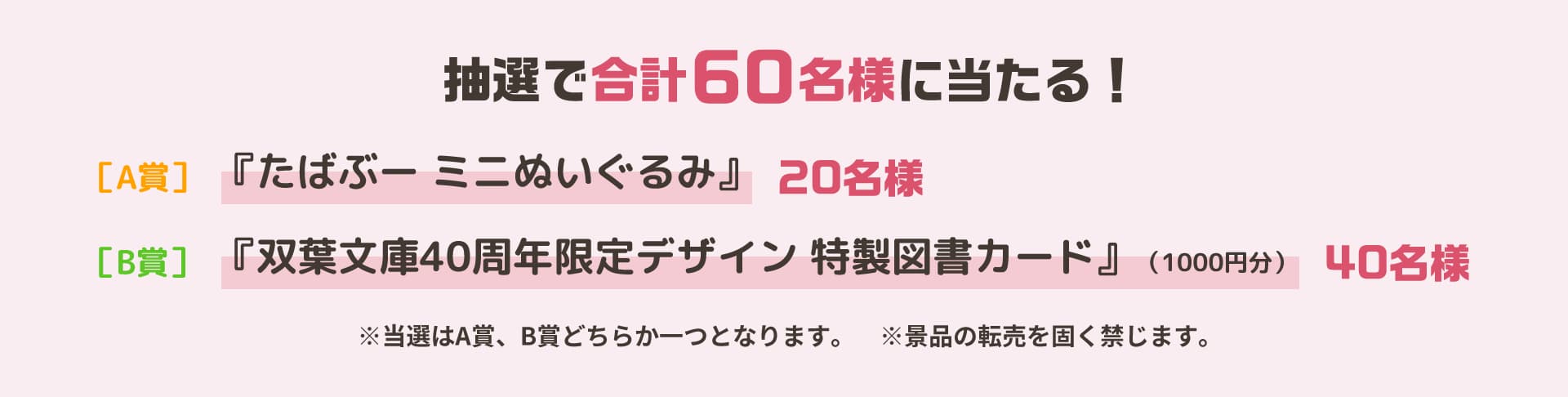 抽選で60名様に当たる！_［A賞］『たばぶー ミニぬいぐるみ』20名様_［B賞］『双葉文庫40周年限定デザイン 特製図書カード』（1000円分）40名様_※当選はA賞、B賞どちらか一つとなります。　※景品の転売を固く禁じます。