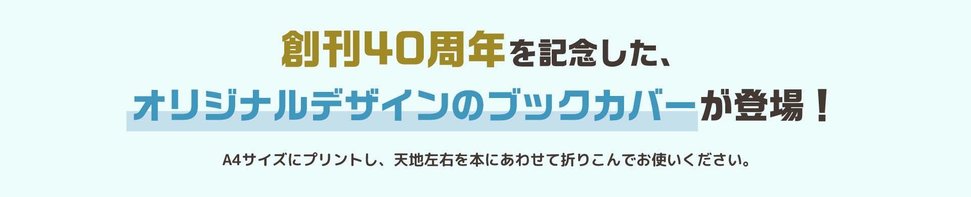 創刊40周年を記念した、オリジナルデザインのブックカバーが登場！ A4サイズにプリントし、天地左右を本にあわせて折りこんでお使いください。