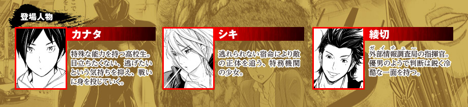 （登場人物） 『カナタ』特殊な能力を持つ高校生。 目立ちたくない、逃げたいという気持ちを抑え、戦いに身を投じていく。  『シキ』逃れられない宿命により敵の正体を追う、特務機関の少女。  『綾切』外部情報調査局（ガイチュー）の指揮官。 優男のようで判断は鋭く冷酷な一面を持つ。