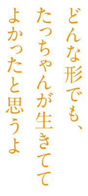 どんな形でも、 たっちゃんが生きてて よかったと思うよ