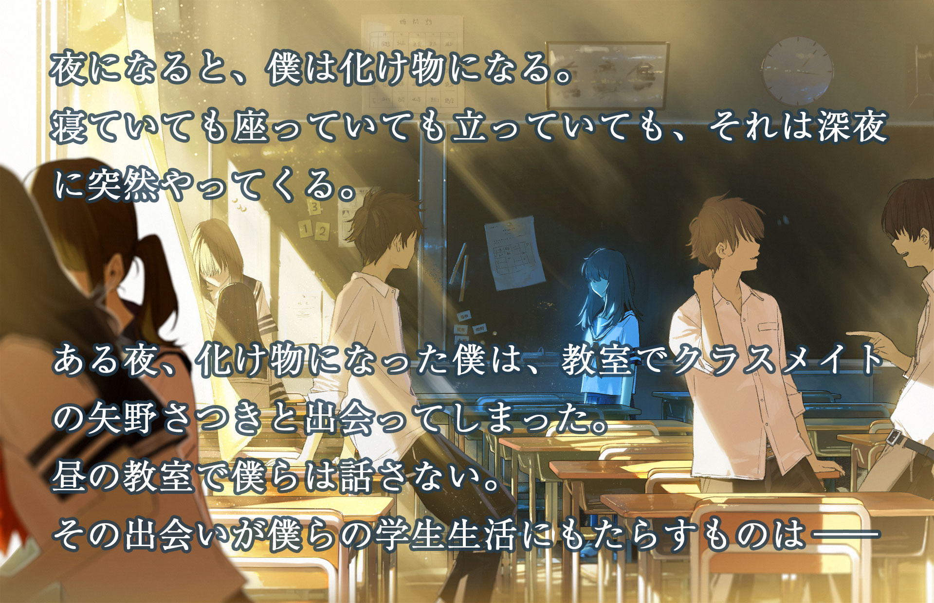 夜になると、僕は化け物になる。寝ていても座っていても立っていても、それは深夜に突然やってくる。ある夜、化け物になった僕は、教室でクラスメイトの矢野さつきと出会ってしまった。昼の教室で僕らは話さない。その出会いが僕らの学生生活にもたらすものは――