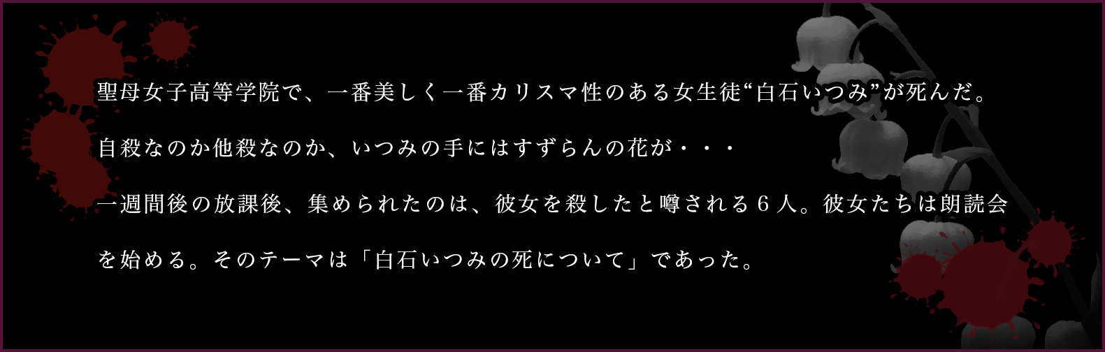 聖母女子高等学院で、一番美しく一番カリスマ性のある女生徒“白石いつみ”が死んだ。自殺なのか他殺なのか、いつみの手にはすずらんの花が・・・一週間後の放課後、集められたのは、彼女を殺したと噂される６人。彼女たちは朗読会を始める。そのテーマは「白石いつみの死について」であった。