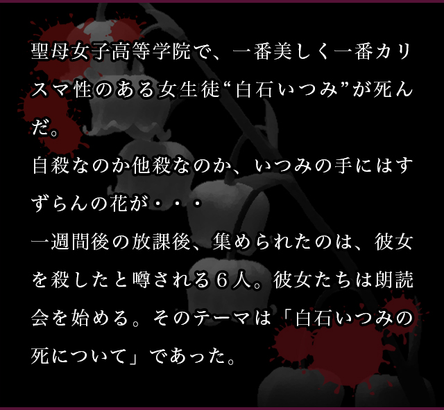 聖母女子高等学院で、一番美しく一番カリスマ性のある女生徒“白石いつみ”が死んだ。自殺なのか他殺なのか、いつみの手にはすずらんの花が・・・一週間後の放課後、集められたのは、彼女を殺したと噂される６人。彼女たちは朗読会を始める。そのテーマは「白石いつみの死について」であった。