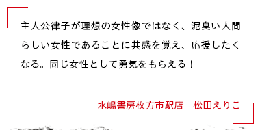 主人公律子が理想の女性像ではなく、泥臭い人間らしい女性であることに共感を覚え、応援したくなる。同じ女性として勇気をもらえる！ 水嶋書房枚方市駅店　松田えりこ