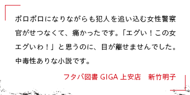 ボロボロになりながらも犯人を追い込む女性警察官がせつなくて、痛かったです。「エグい！この女エグいわ！」と思うのに、目が離せませんでした。中毒性ありな小説です。 フタバ図書GIGA上安店　新竹明子