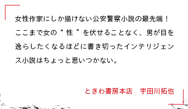 女性作家にしか描けない公安警察小説の最先端！ここまで女の“性”を伏せることなく、男が目を逸らしたくなるほどに書き切ったインテリジェンス小説はちょっと思いつかない。 ときわ書房本店　宇田川拓也