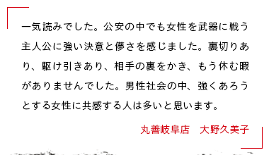 一気読みでした。公安の中でも女性を武器に戦う主人公に強い決意と儚さを感じました。裏切りあり、駆け引きあり、相手の裏をかき、もう休む暇がありませんでした。男性社会の中、強くあろうとする女性に共感する人は多いと思います。 丸善岐阜店　大野久美子