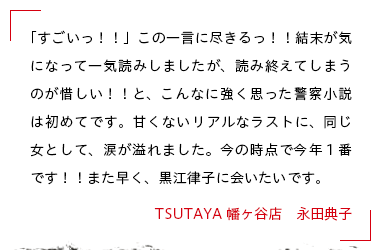 「すごいっ！！」この一言に尽きるっ！！結末が気になって一気読みしましたが、読み終えてしまうのが惜しい！！と、こんなに強く思った警察小説は初めてです。甘くないリアルなラストに、同じ女として、涙が溢れました。今の時点で今年１番です！！また早く、黒江律子に会いたいです。 TSUTAYA幡ヶ谷店　永田典子