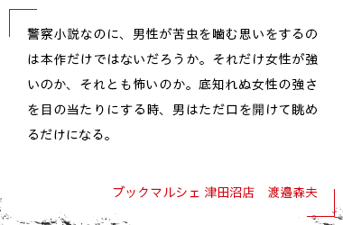 警察小説なのに、男性が苦虫を噛む思いをするのは本作だけではないだろうか。それだけ女性が強いのか、それとも怖いのか。底知れぬ女性の強さを目の当たりにする時、男はただ口を開けて眺めるだけになる。 ブックマルシェ 津田沼店　渡邉森夫