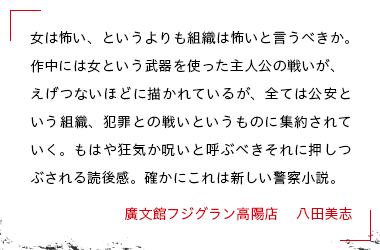 女は怖い、というよりも組織は怖いと言うべきか。作中には女という武器を使った主人公の戦いが、えげつないほどに描かれているが、全ては公安という組織、犯罪との戦いというものに集約されていく。もはや狂気か呪いと呼ぶべきそれに押しつぶされる読後感。確かにこれは新しい警察小説。 廣文館フジグラン高陽店　 八田美志