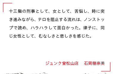 十三階の刑事として、女として、苦悩し、時に突き進みながら、テロを阻止する流れは、ノンストップで読め、ハラハラして面白かった。律子に、同じ女性として、むなしさと悲しさを感じた。 ジュンク堂松山店 　石岡穂奈美