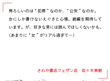 怖ろしいのは“犯罪”なのか、“公安”なのか。女にしか書けないえぐさと心情。続編を期待しています。が、好きな男には読んでほしくないかも。（あまりに“女”がリアル過ぎて…） さわや書店フェザン店　佐々木美樹