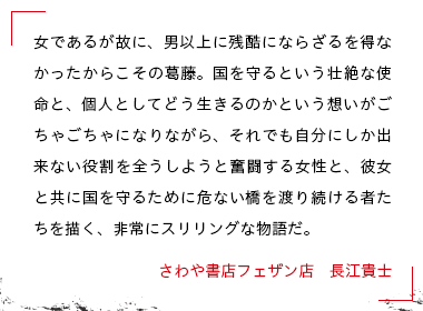 女であるが故に、男以上に残酷にならざるを得なかったからこその葛藤。国を守るという壮絶な使命と、個人としてどう生きるのかという想いがごちゃごちゃになりながら、それでも自分にしか出来ない役割を全うしようと奮闘する女性と、彼女と共に国を守るために危ない橋を渡り続ける者たちを描く、非常にスリリングな物語だ。 さわや書店フェザン店　長江貴士