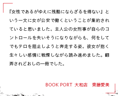 『女性であるがゆえに残酷にならざるを得ない』という一文に女が公安で働くということが集約されていると思いました。主人公の女刑事が自らのコントロールを失いそうになりながらも、何をしてでもテロを阻止しようと奔走する姿。彼女が抱く生々しい感情に戦慄しながら読み進めました。翻弄されどおしの一冊でした。 BOOK PORT  大和店　齊藤愛美