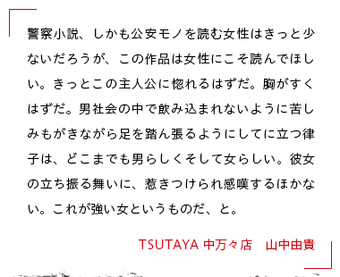 警察小説、しかも公安モノを読む女性はきっと少ないだろうが、この作品は女性にこそ読んでほしい。きっとこの主人公に惚れるはずだ。胸がすくはずだ。男社会の中で飲み込まれないように苦しみもがきながら足を踏ん張るようにしてに立つ律子は、どこまでも男らしくそして女らしい。彼女の立ち振る舞いに、惹きつけられ感嘆するほかない。これが強い女というものだ、と。 TSUTAYA 中万々店　山中由貴