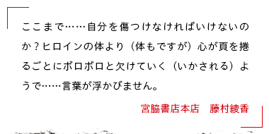 ここまで……自分を傷つけなければいけないのか？ヒロインの体より（体もですが）心が頁を捲るごとにボロボロと欠けていく（いかされる）ようで……言葉が浮かびません。 宮脇書店本店　藤村綾香