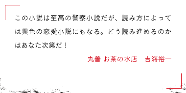 この小説は至高の警察小説だが、読み方によっては異色の恋愛小説にもなる。どう読み進めるのかはあなた次第だ！丸善 お茶の水店　吉海裕一