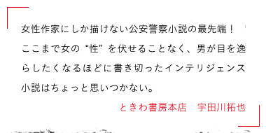 女性作家にしか描けない公安警察小説の最先端！ここまで女の〝性〟を伏せることなく、男が目を逸らしたくなるほどに書き切ったインテリジェンス小説はちょっと思いつかない。ときわ書房本店　宇田川拓也