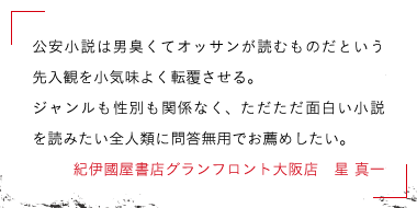 公安小説は男臭くてオッサンが読むものだという先入観を小気味よく転覆させる。ジャンルも性別も関係なく、ただただ面白い小説を読みたい全人類に問答無用でお薦めしたい。紀伊國屋書店グランフロント大阪店　星 真一