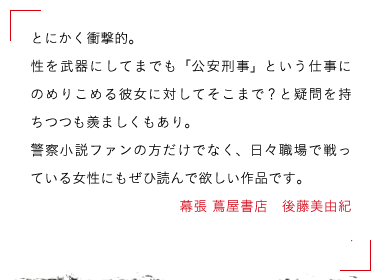 とにかく衝撃的。性を武器にしてまでも「公安刑事」という仕事にのめりこめる彼女に対してそこまで？と疑問を持ちつつも羨ましくもあり。警察小説ファンの方だけでなく、日々職場で戦っている女性にもぜひ読んで欲しい作品です。幕張 蔦屋書店　後藤美由紀