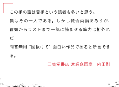 この手の話は苦手という読者も多いと思う。僕もその一人である。しかし賛否両論あろうが、冒頭からラストまで一気に読ませる筆力は桁外れだ！問答無用〝図抜けて〟面白い作品であると断言できる。三省堂書店 営業企画室　内田剛