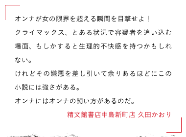 オンナが女の限界を超える瞬間を目撃せよ！

クライマックス、とある状況で容疑者を追い込む場面、もしかすると生理的不快感を持つかもしれない。

けれどその嫌悪を差し引いて余りあるほどにこの小説には強さがある。

オンナにはオンナの闘い方があるのだ。精文館書店中島新町店 久田かおり