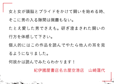 紀伊國屋書店名古屋空港店　山崎蓮代さん女と女が頭脳とプライドをかけて闘いを始める時、そこに男の入る隙間は微塵もない。

たとえ愛した男でさえも。研ぎ澄まされた闘いの行方を体感して下さい。

個人的にはこの作品を読んでやたら他人の耳を見るようになりました。

何故かは読んでみたらわかります！