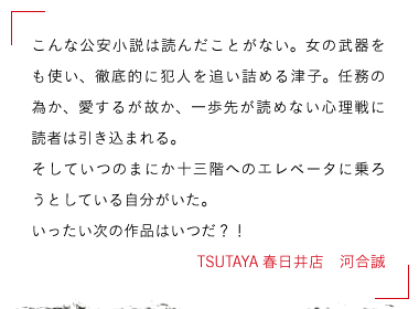 TSUTAYA春日井店　河合誠　こんな公安小説は読んだことがない。女の武器をも使い、

徹底的に犯人を追い詰める津子。任務の為か、愛するが故か、

一歩先が読めない心理戦に読者は引き込まれる。

そしていつのまにか十三階へのエレベータに乗ろうとしている自分がいた。

いったい次の作品はいつだ？！