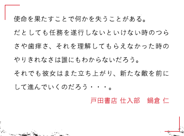 戸田書店 仕入部　鍋倉 仁　使命を果たすことで何かを失うことがある。

だとしても任務を遂行しないといけない時のつらさや歯痒さ、それを理解してもらえなかった時のやりきれなさは誰にもわからないだろう。

それでも彼女はまた立ち上がり、新たな敵を前にして進んでいくのだろう・・・。