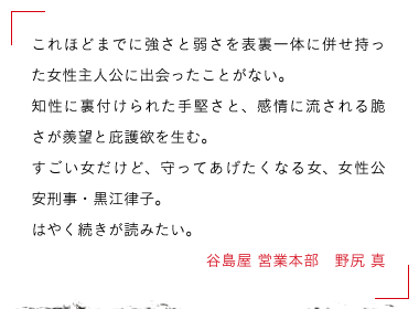 谷島屋 営業本部　野尻 真　これほどまでに強さと弱さを表裏一体に併せ持った女性主人公に出会ったことがない。

知性に裏付けられた手堅さと、感情に流される脆さが羨望と庇護欲を生む。

すごい女だけど、守ってあげたくなる女、女性公安刑事・黒江律子。

はやく続きが読みたい。