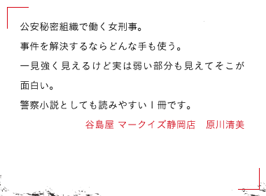 谷島屋 マークイズ静岡店　原川清美公安秘密組織で働く女刑事。

事件を解決するならどんな手も使う。

一見強く見えるけど実は弱い部分も見えてそこが面白い。

警察小説としても読みやすい1冊です。