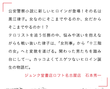 ジュンク堂書店ロフト名古屋店　石本秀一　公安警察小説に新しいヒロインが登場！その名は黒江律子。女なのにそこまでやるのか、女だからそこまでやるのか！？

テロリストを追う任務の中、悩みや迷いを抱えながらも戦い抜いた律子は、「女刑事」から「十三階の女」へと変貌を遂げる。関わった男たちを踏み台にして…。カッコよくてエゲツないヒロイン誕生の物語だ。