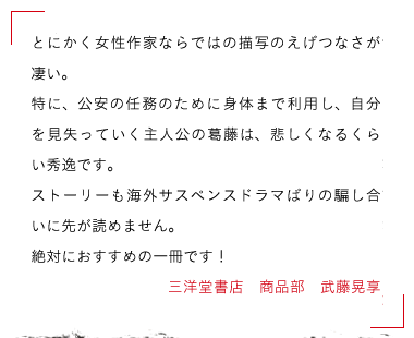 三洋堂書店　商品部　武藤晃享 とにかく女性作家ならではの描写のえげつなさが凄い。
特に、公安の任務のために身体まで利用し、自分を見失っていく主人公の葛藤は、
悲しくなるくらい秀逸です。
ストーリーも海外サスペンスドラマばりの騙し合いに先が読めません。
絶対におすすめの一冊です！