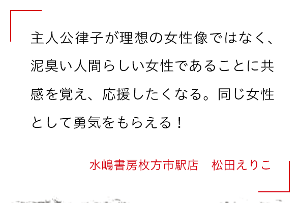 主人公律子が理想の女性像ではなく、泥臭い人間らしい女性であることに共感を覚え、応援したくなる。同じ女性として勇気をもらえる！ 水嶋書房枚方市駅店　松田えりこ