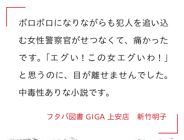 ボロボロになりながらも犯人を追い込む女性警察官がせつなくて、痛かったです。「エグい！この女エグいわ！」と思うのに、目が離せませんでした。中毒性ありな小説です。 フタバ図書GIGA上安店　新竹明子