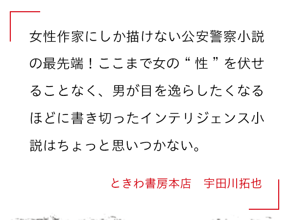 女性作家にしか描けない公安警察小説の最先端！ここまで女の“性”を伏せることなく、男が目を逸らしたくなるほどに書き切ったインテリジェンス小説はちょっと思いつかない。 ときわ書房本店　宇田川拓也