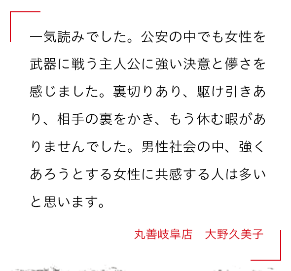 一気読みでした。公安の中でも女性を武器に戦う主人公に強い決意と儚さを感じました。裏切りあり、駆け引きあり、相手の裏をかき、もう休む暇がありませんでした。男性社会の中、強くあろうとする女性に共感する人は多いと思います。 丸善岐阜店　大野久美子