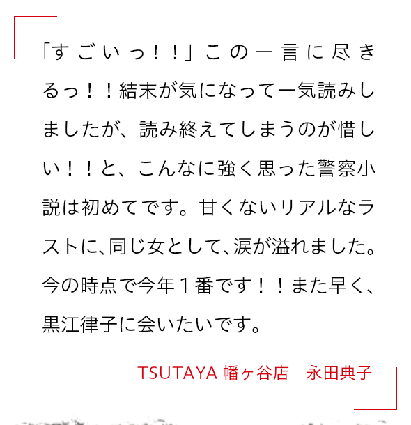 「すごいっ！！」この一言に尽きるっ！！結末が気になって一気読みしましたが、読み終えてしまうのが惜しい！！と、こんなに強く思った警察小説は初めてです。甘くないリアルなラストに、同じ女として、涙が溢れました。今の時点で今年１番です！！また早く、黒江律子に会いたいです。 TSUTAYA幡ヶ谷店　永田典子