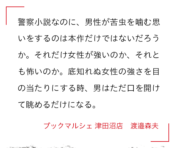 警察小説なのに、男性が苦虫を噛む思いをするのは本作だけではないだろうか。それだけ女性が強いのか、それとも怖いのか。底知れぬ女性の強さを目の当たりにする時、男はただ口を開けて眺めるだけになる。 ブックマルシェ 津田沼店　渡邉森夫