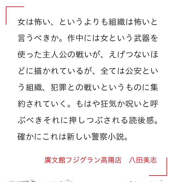 女は怖い、というよりも組織は怖いと言うべきか。作中には女という武器を使った主人公の戦いが、えげつないほどに描かれているが、全ては公安という組織、犯罪との戦いというものに集約されていく。もはや狂気か呪いと呼ぶべきそれに押しつぶされる読後感。確かにこれは新しい警察小説。 廣文館フジグラン高陽店　 八田美志