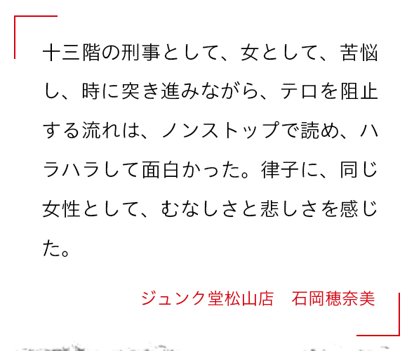 十三階の刑事として、女として、苦悩し、時に突き進みながら、テロを阻止する流れは、ノンストップで読め、ハラハラして面白かった。律子に、同じ女性として、むなしさと悲しさを感じた。 ジュンク堂松山店 　石岡穂奈美