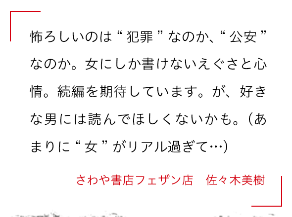 怖ろしいのは“犯罪”なのか、“公安”なのか。女にしか書けないえぐさと心情。続編を期待しています。が、好きな男には読んでほしくないかも。（あまりに“女”がリアル過ぎて…） さわや書店フェザン店　佐々木美樹