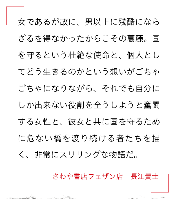 女であるが故に、男以上に残酷にならざるを得なかったからこその葛藤。国を守るという壮絶な使命と、個人としてどう生きるのかという想いがごちゃごちゃになりながら、それでも自分にしか出来ない役割を全うしようと奮闘する女性と、彼女と共に国を守るために危ない橋を渡り続ける者たちを描く、非常にスリリングな物語だ。 さわや書店フェザン店　長江貴士