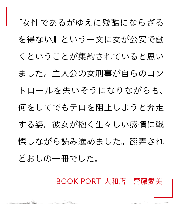 『女性であるがゆえに残酷にならざるを得ない』という一文に女が公安で働くということが集約されていると思いました。主人公の女刑事が自らのコントロールを失いそうになりながらも、何をしてでもテロを阻止しようと奔走する姿。彼女が抱く生々しい感情に戦慄しながら読み進めました。翻弄されどおしの一冊でした。 BOOK PORT  大和店　齊藤愛美